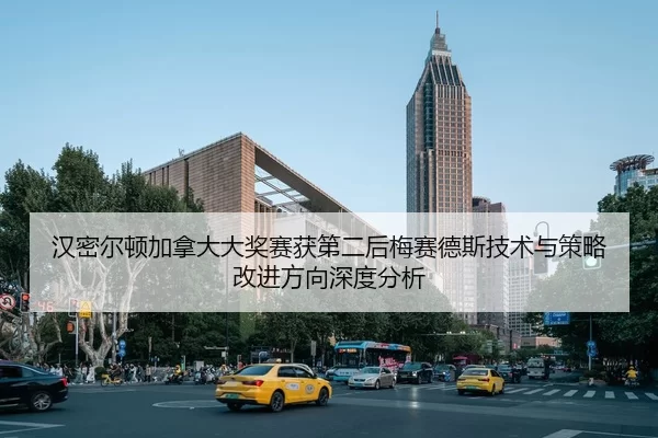 汉密尔顿加拿大大奖赛获第二后梅赛德斯技术与策略改进方向深度分析