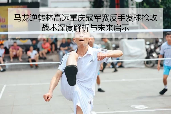 马龙逆转林高远重庆冠军赛反手发球抢攻战术深度解析与未来启示