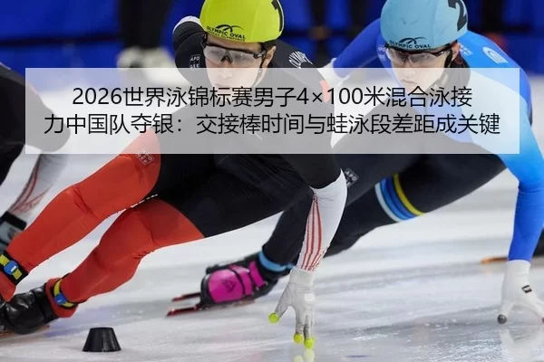 2026世界泳锦标赛男子4×100米混合泳接力中国队夺银：交接棒时间与蛙泳段差距成关键