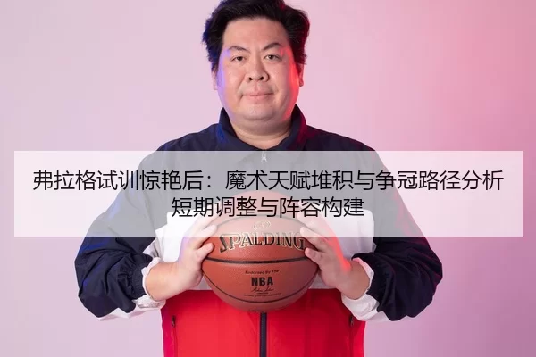 弗拉格试训惊艳后：魔术天赋堆积与争冠路径分析短期调整与阵容构建